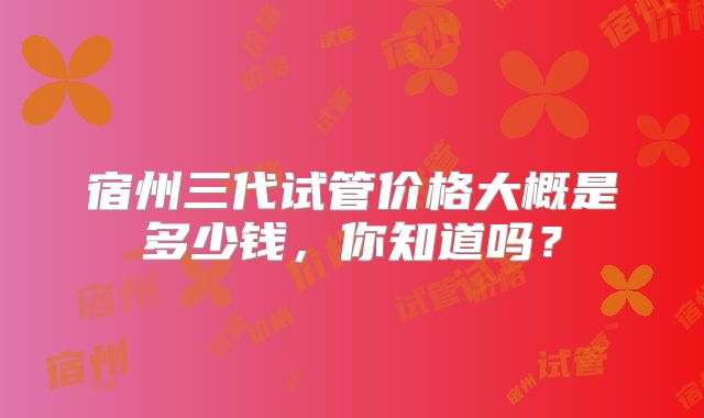 宿州三代试管价格大概是多少钱，你知道吗？