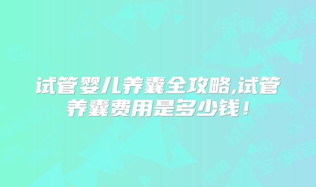 试管婴儿养囊全攻略,试管养囊费用是多少钱！