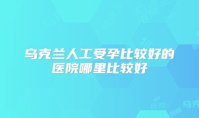 乌克兰人工受孕比较好的医院哪里比较好
