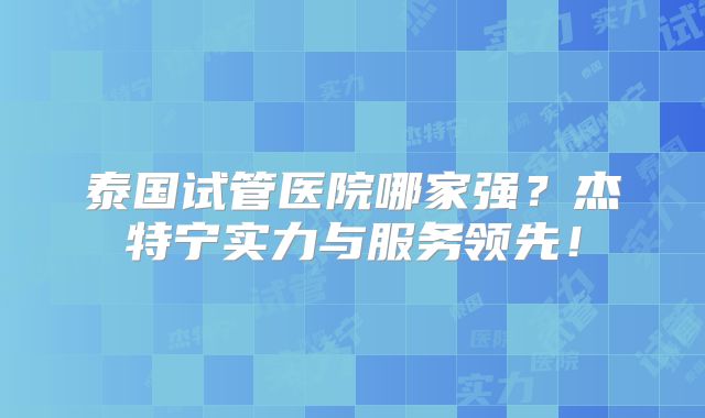 泰国试管医院哪家强？杰特宁实力与服务领先！