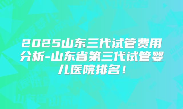 2025山东三代试管费用分析-山东省第三代试管婴儿医院排名！