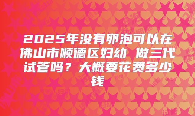 2025年没有卵泡可以在佛山市顺德区妇幼 做三代试管吗?大概要花费多少钱