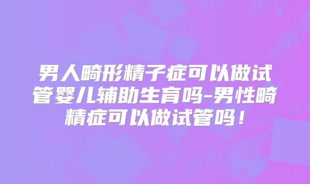 男人畸形精子症可以做试管婴儿辅助生育吗-男性畸精症可以做试管吗！