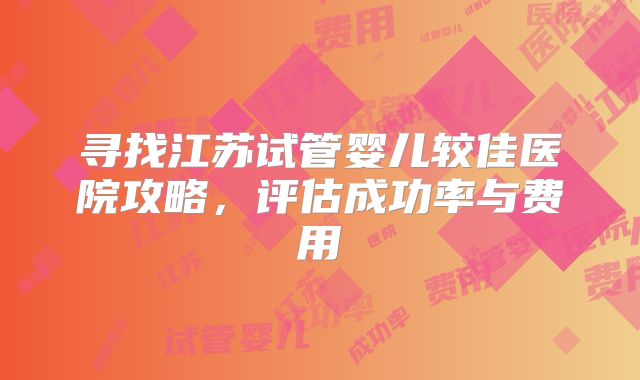 寻找江苏试管婴儿较佳医院攻略，评估成功率与费用