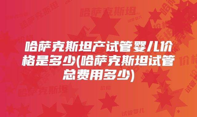 哈萨克斯坦产试管婴儿价格是多少(哈萨克斯坦试管总费用多少)
