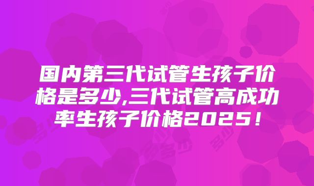 国内第三代试管生孩子价格是多少,三代试管高成功率生孩子价格2025!