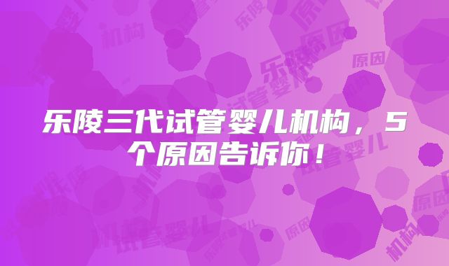 乐陵三代试管婴儿机构,5个原因告诉你!
