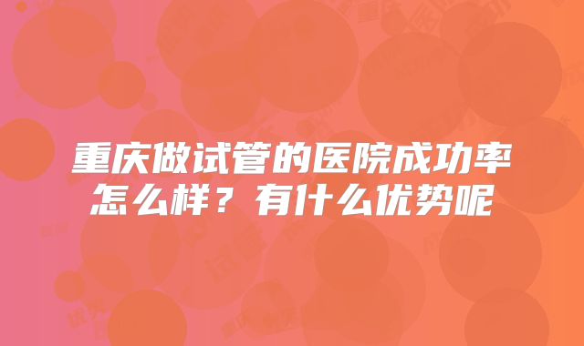 重庆做试管的医院成功率怎么样？有什么优势呢