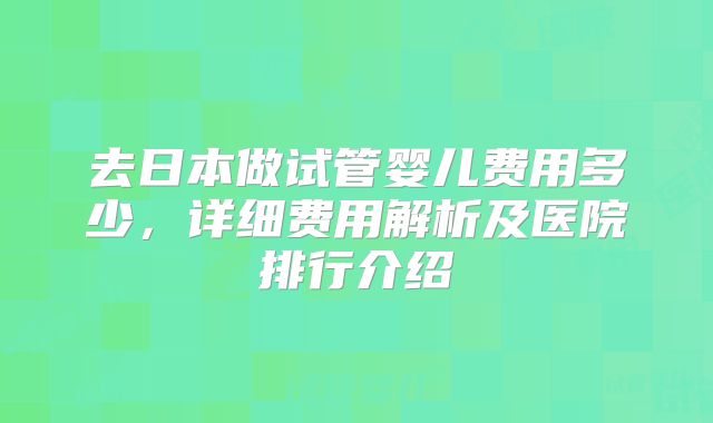 去日本做试管婴儿费用多少，详细费用解析及医院排行介绍