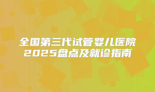 全国第三代试管婴儿医院2025盘点及就诊指南