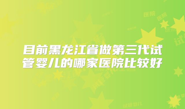 目前黑龙江省做第三代试管婴儿的哪家医院比较好