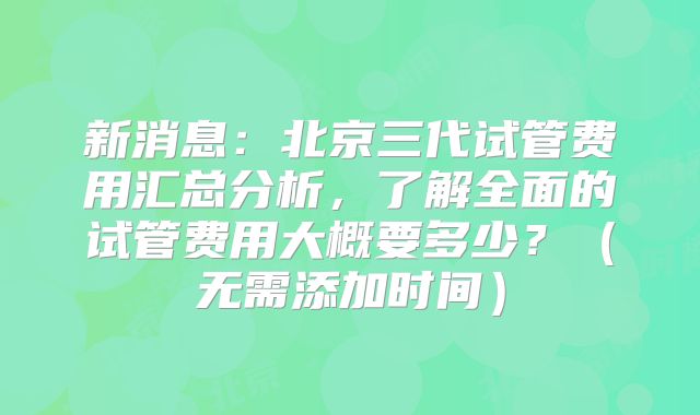 新消息:北京三代试管费用汇总分析,了解全面的试管费用大概要多少?(无需添加时间)