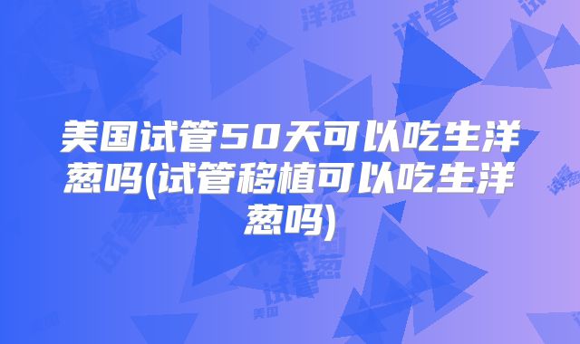 美国试管50天可以吃生洋葱吗(试管移植可以吃生洋葱吗)