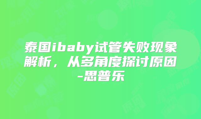 泰国ibaby试管失败现象解析，从多角度探讨原因-思普乐
