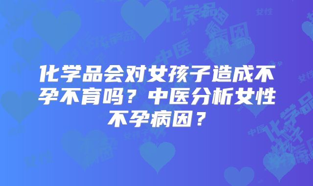 化学品会对女孩子造成不孕不育吗？中医分析女性不孕病因？