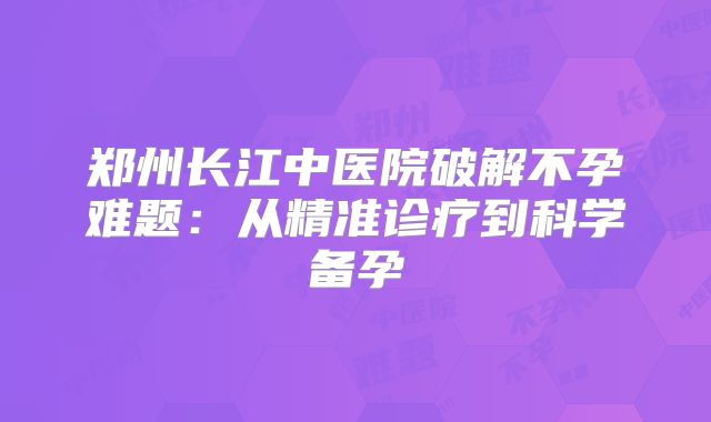 郑州长江中医院破解不孕难题：从精准诊疗到科学备孕