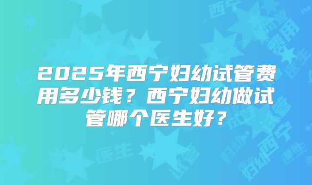 2025年西宁妇幼试管费用多少钱？西宁妇幼做试管哪个医生好？