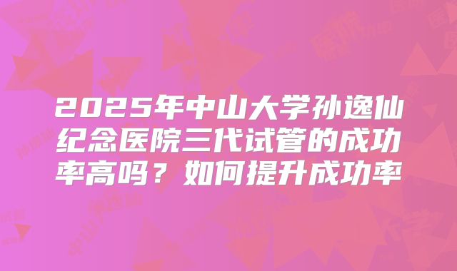 2025年中山大学孙逸仙纪念医院三代试管的成功率高吗？如何提升成功率