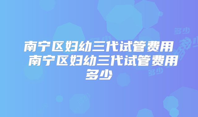 南宁区妇幼三代试管费用 南宁区妇幼三代试管费用多少