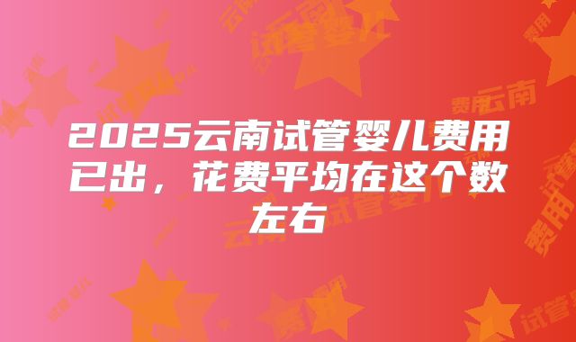 2025云南试管婴儿费用已出,花费平均在这个数左右