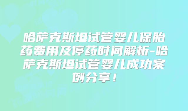 哈萨克斯坦试管婴儿保胎药费用及停药时间解析-哈萨克斯坦试管婴儿成功案例分享！