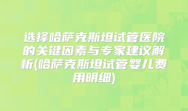 选择哈萨克斯坦试管医院的关键因素与专家建议解析(哈萨克斯坦试管婴儿费用明细)