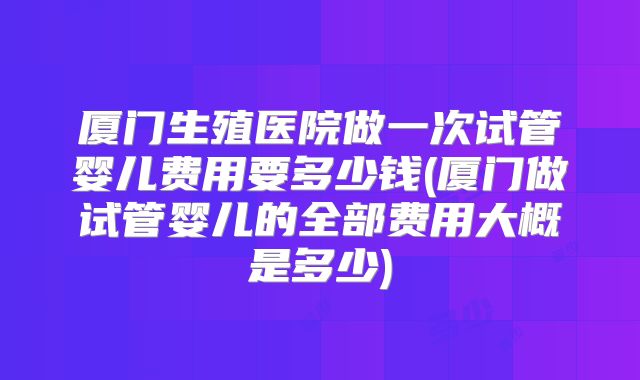 厦门生殖医院做一次试管婴儿费用要多少钱(厦门做试管婴儿的全部费用大概是多少)