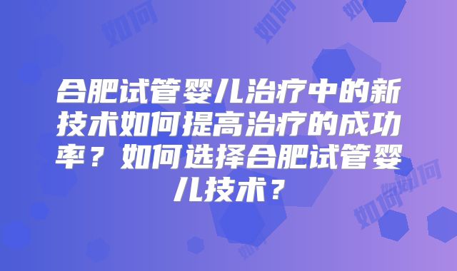 合肥试管婴儿治疗中的新技术如何提高治疗的成功率？如何选择合肥试管婴儿技术？