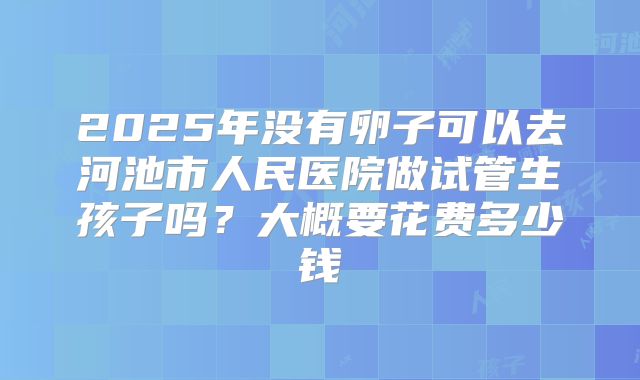 2025年没有卵子可以去河池市人民医院做试管生孩子吗?大概要花费多少钱