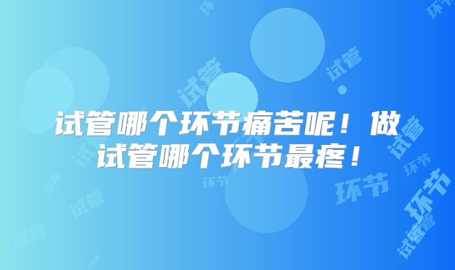 试管哪个环节痛苦呢!做试管哪个环节最疼!