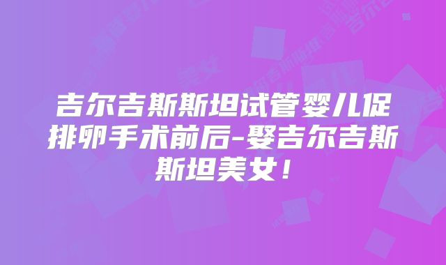 吉尔吉斯斯坦试管婴儿促排卵手术前后-娶吉尔吉斯斯坦美女!