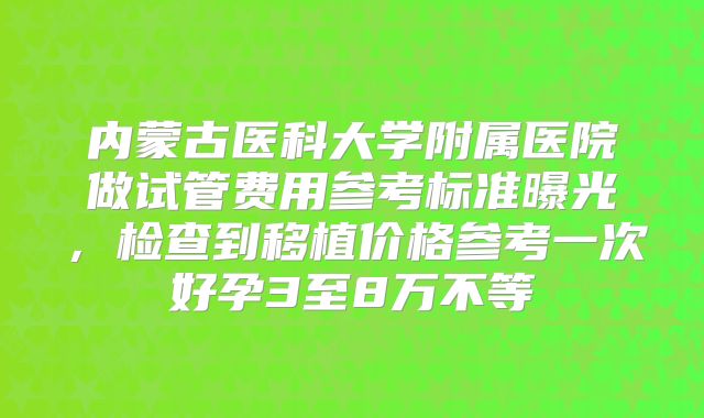 内蒙古医科大学附属医院做试管费用参考标准曝光，检查到移植价格参考一次好孕3至8万不等