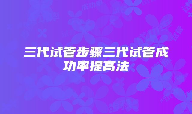 三代试管步骤三代试管成功率提高法