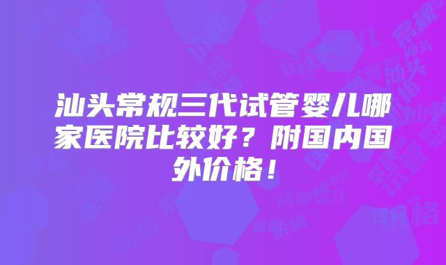 汕头常规三代试管婴儿哪家医院比较好？附国内国外价格！