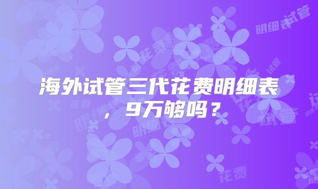 海外试管三代花费明细表，9万够吗？