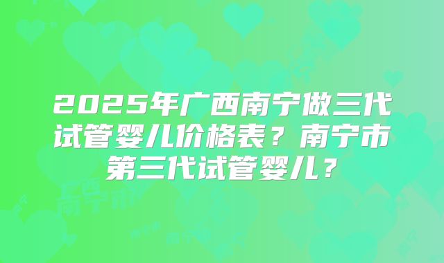 2025年广西南宁做三代试管婴儿价格表？南宁市第三代试管婴儿？