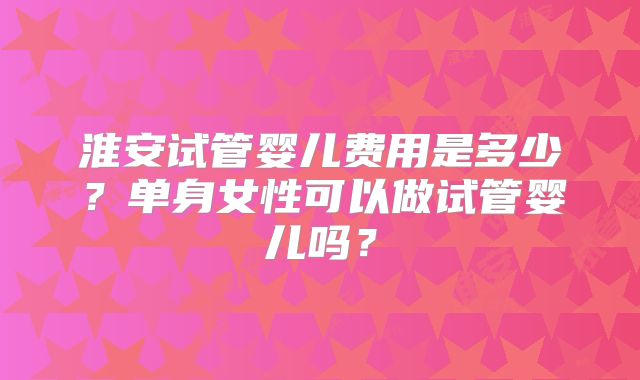 淮安试管婴儿费用是多少？单身女性可以做试管婴儿吗？