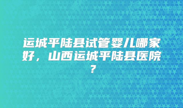 运城平陆县试管婴儿哪家好，山西运城平陆县医院？