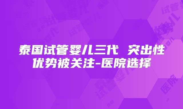 泰国试管婴儿三代 突出性优势被关注-医院选择