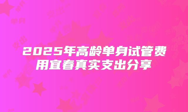 2025年高龄单身试管费用宜春真实支出分享