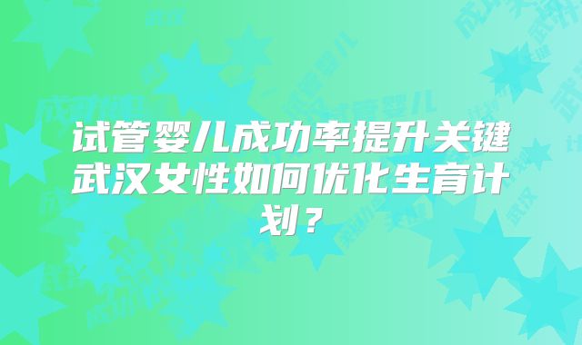 试管婴儿成功率提升关键武汉女性如何优化生育计划?