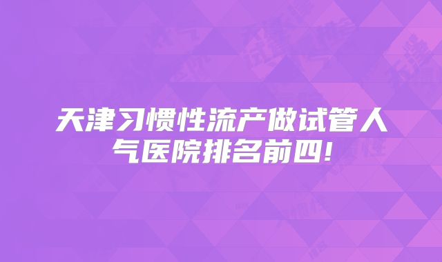 天津习惯性流产做试管人气医院排名前四!