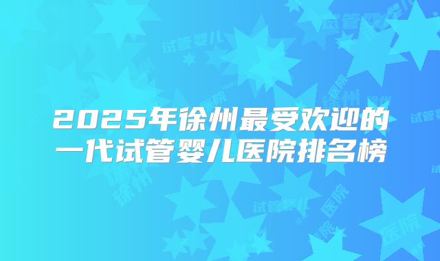 2025年徐州最受欢迎的一代试管婴儿医院排名榜