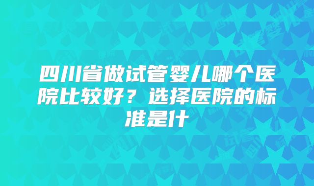 四川省做试管婴儿哪个医院比较好？选择医院的标准是什