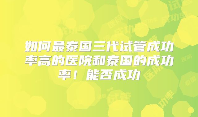 如何最泰国三代试管成功率高的医院和泰国的成功率！能否成功