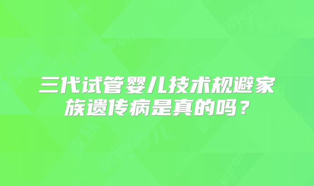 三代试管婴儿技术规避家族遗传病是真的吗？