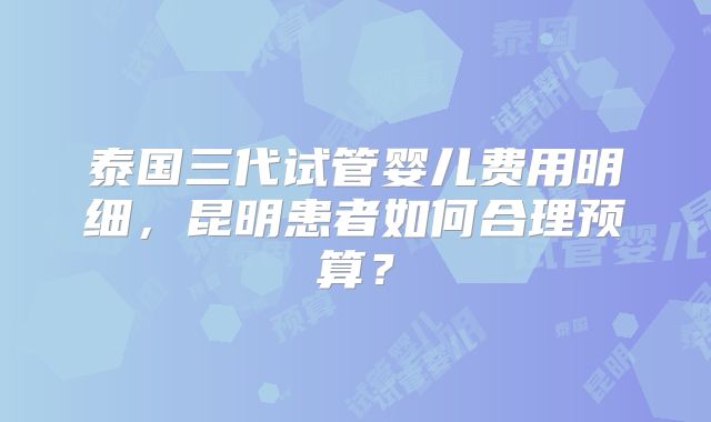泰国三代试管婴儿费用明细，昆明患者如何合理预算？