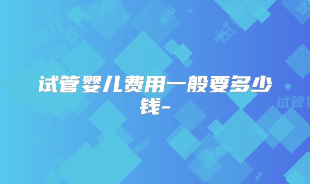 试管婴儿费用一般要多少钱-