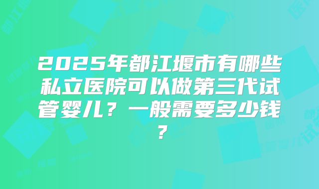 2025年都江堰市有哪些私立医院可以做第三代试管婴儿？一般需要多少钱？