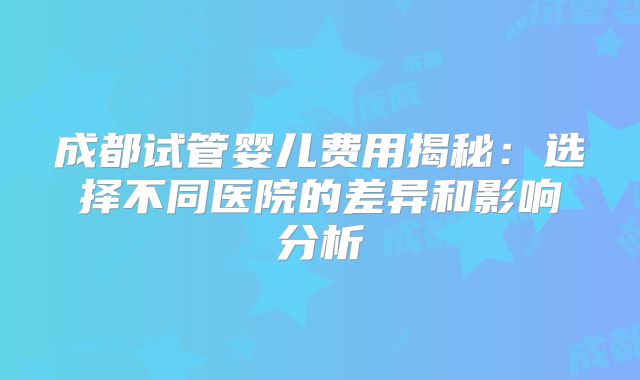 成都试管婴儿费用揭秘：选择不同医院的差异和影响分析